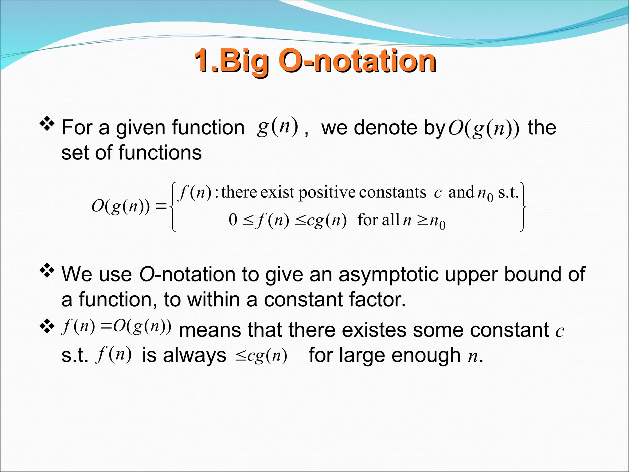 1.Big
1.Big O-notation
O-notation
 For a given function , we denote by the
set of functions
 We use O-notation to give an asymptotic upper bound of
a function, to within a constant factor.
 means that there existes some constant c
s.t. is always for large enough n.
)
(n
g ))
(
( n
g
O










0
0
all
for
)
(
)
(
0
s.t.
and
constants
positive
exist
there
:
)
(
))
(
(
n
n
n
cg
n
f
n
c
n
f
n
g
O
))
(
(
)
( n
g
O
n
f 
)
(n
cg

)
(n
f
 
