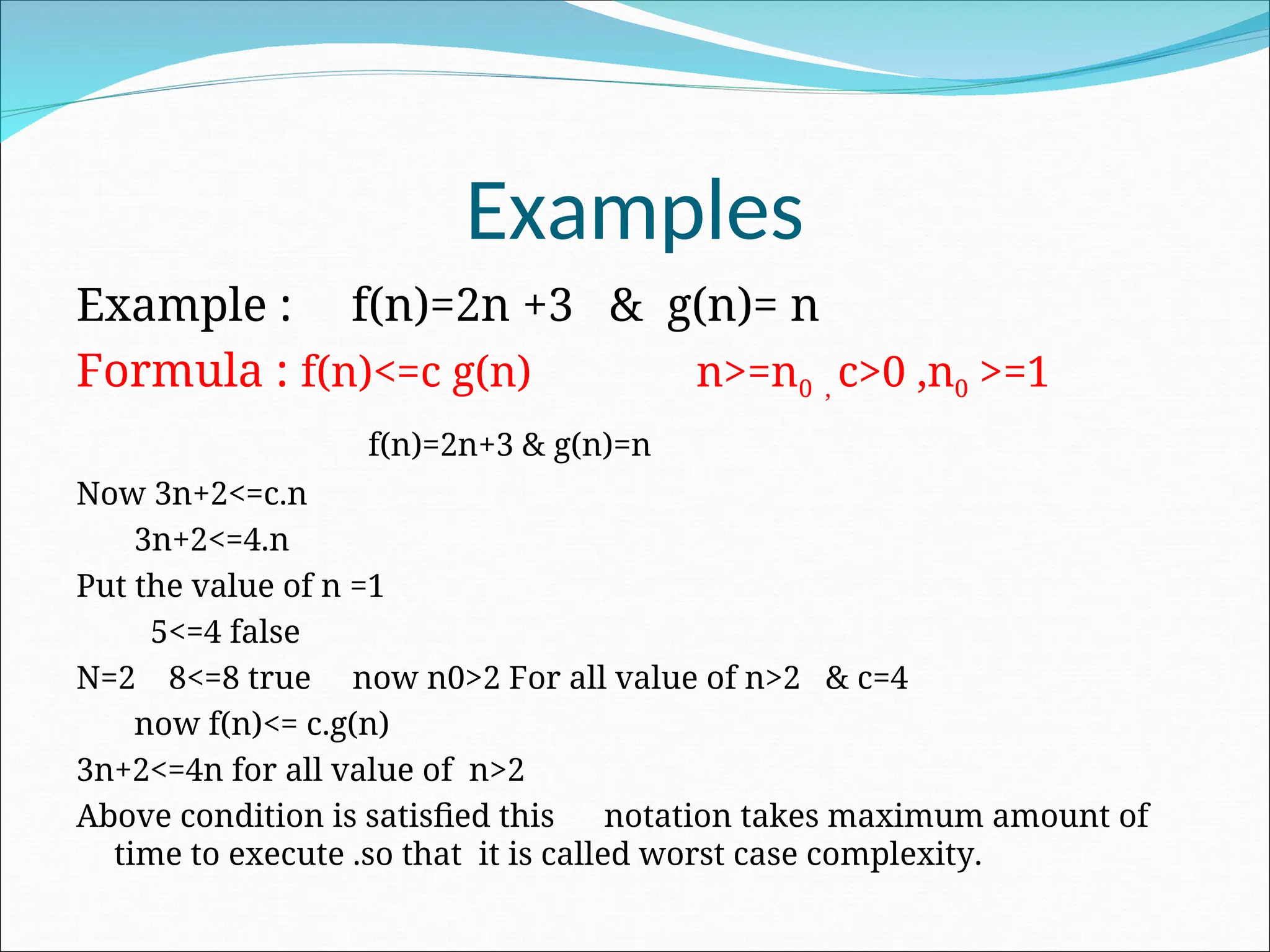 Examples
Example : f(n)=2n +3 & g(n)= n
Formula : f(n)<=c g(n) n>=n0 , c>0 ,n0 >=1
f(n)=2n+3 & g(n)=n
Now 3n+2<=c.n
3n+2<=4.n
Put the value of n =1
5<=4 false
N=2 8<=8 true now n0>2 For all value of n>2 & c=4
now f(n)<= c.g(n)
3n+2<=4n for all value of n>2
Above condition is satisfied this notation takes maximum amount of
time to execute .so that it is called worst case complexity.
 