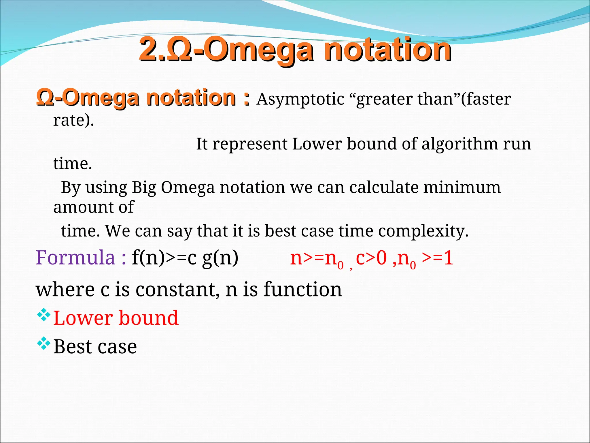2.
2.Ω
Ω-
-Omega
Omega notation
notation
Ω
Ω-
-Omega
Omega notation
notation :
: Asymptotic “greater than”(faster
rate).
It represent Lower bound of algorithm run
time.
By using Big Omega notation we can calculate minimum
amount of
time. We can say that it is best case time complexity.
Formula : f(n)>=c g(n) n>=n0 , c>0 ,n0 >=1
where c is constant, n is function
Lower bound
Best case
 