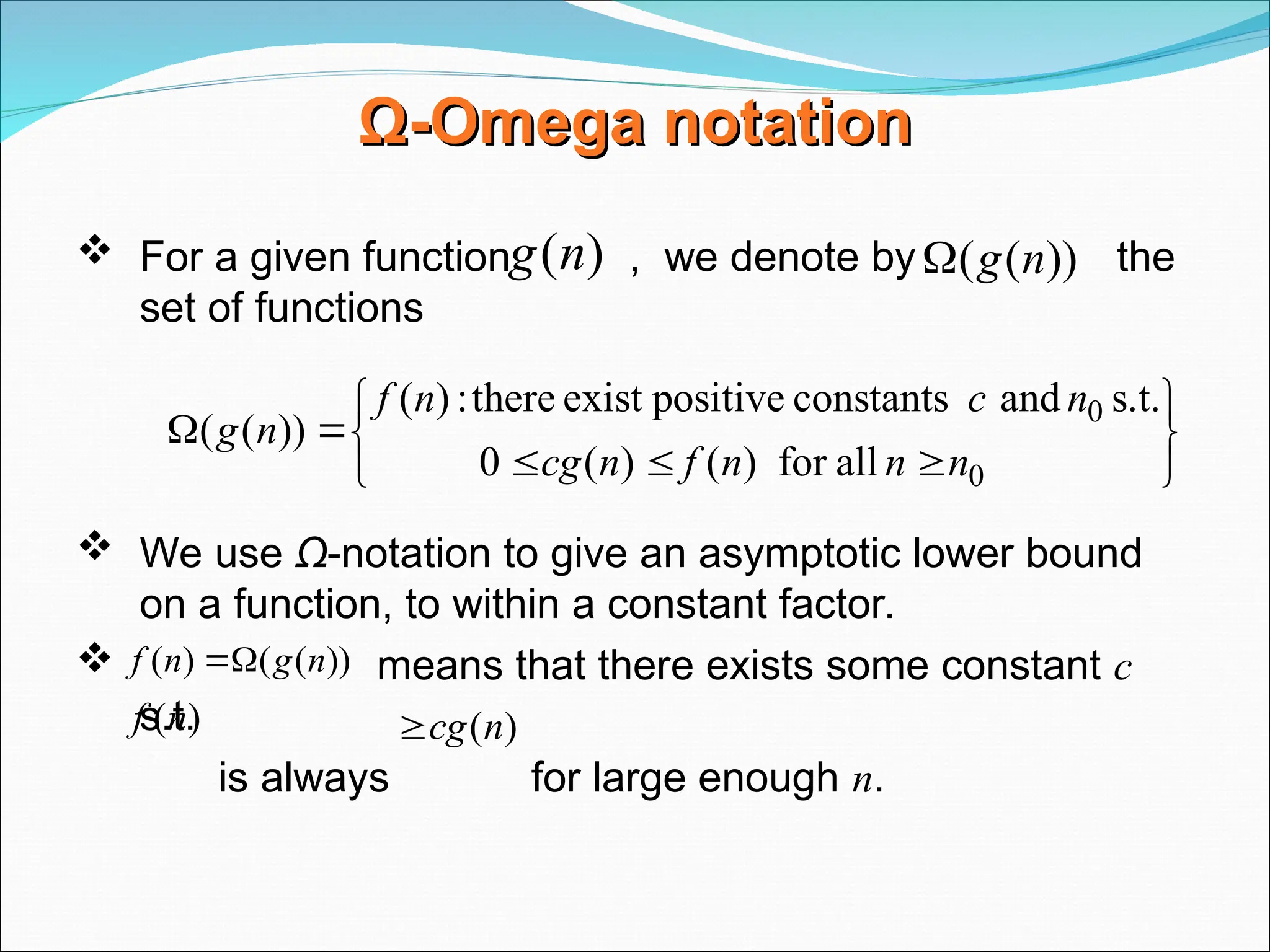 Ω
Ω-
-Omega
Omega notation
notation
 For a given function , we denote by the
set of functions
 We use Ω-notation to give an asymptotic lower bound
on a function, to within a constant factor.
 means that there exists some constant c
s.t.
is always for large enough n.
)
(n
g ))
(
( n
g












0
0
all
for
)
(
)
(
0
s.t.
and
constants
positive
exist
there
:
)
(
))
(
(
n
n
n
f
n
cg
n
c
n
f
n
g
))
(
(
)
( n
g
n
f 

)
(n
f )
(n
cg

 