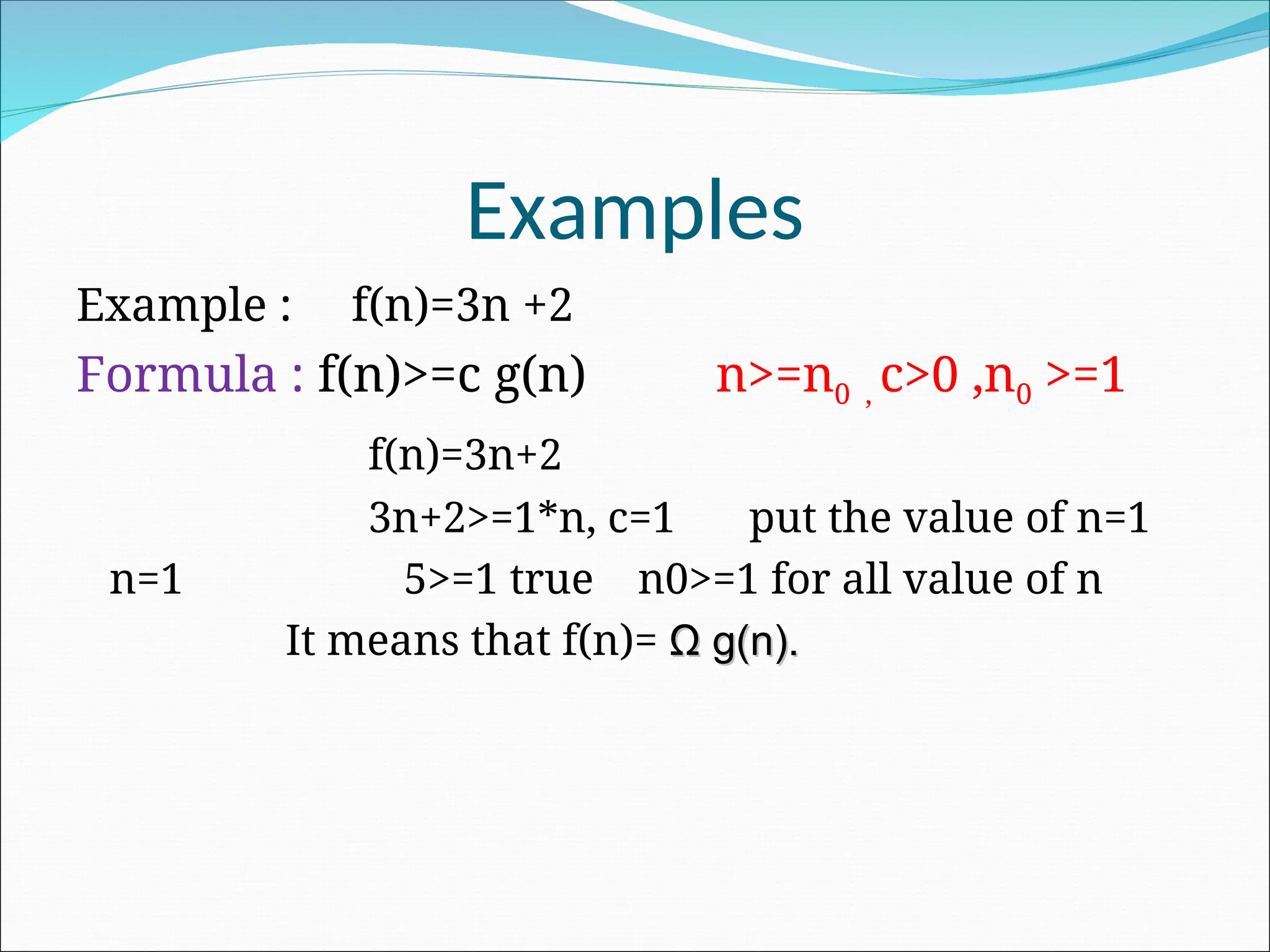 Examples
Example : f(n)=3n +2
Formula : f(n)>=c g(n) n>=n0 , c>0 ,n0 >=1
f(n)=3n+2
3n+2>=1*n, c=1 put the value of n=1
n=1 5>=1 true n0>=1 for all value of n
It means that f(n)= Ω
Ω g(n).
g(n).
 