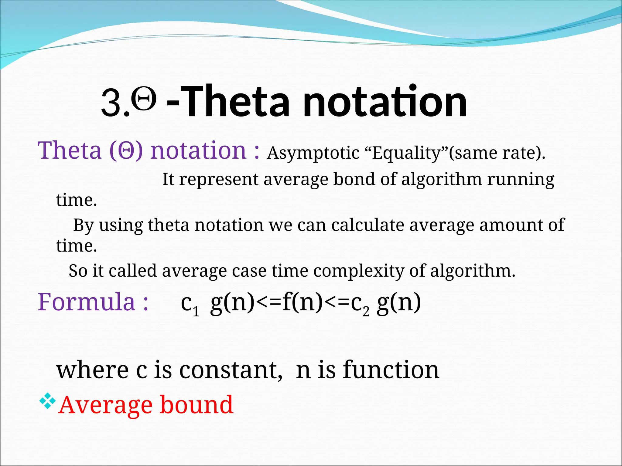 3. -Theta notation
Theta (Θ) notation : Asymptotic “Equality”(same rate).
It represent average bond of algorithm running
time.
By using theta notation we can calculate average amount of
time.
So it called average case time complexity of algorithm.
Formula : c1 g(n)<=f(n)<=c2 g(n)
where c is constant, n is function
Average bound

 