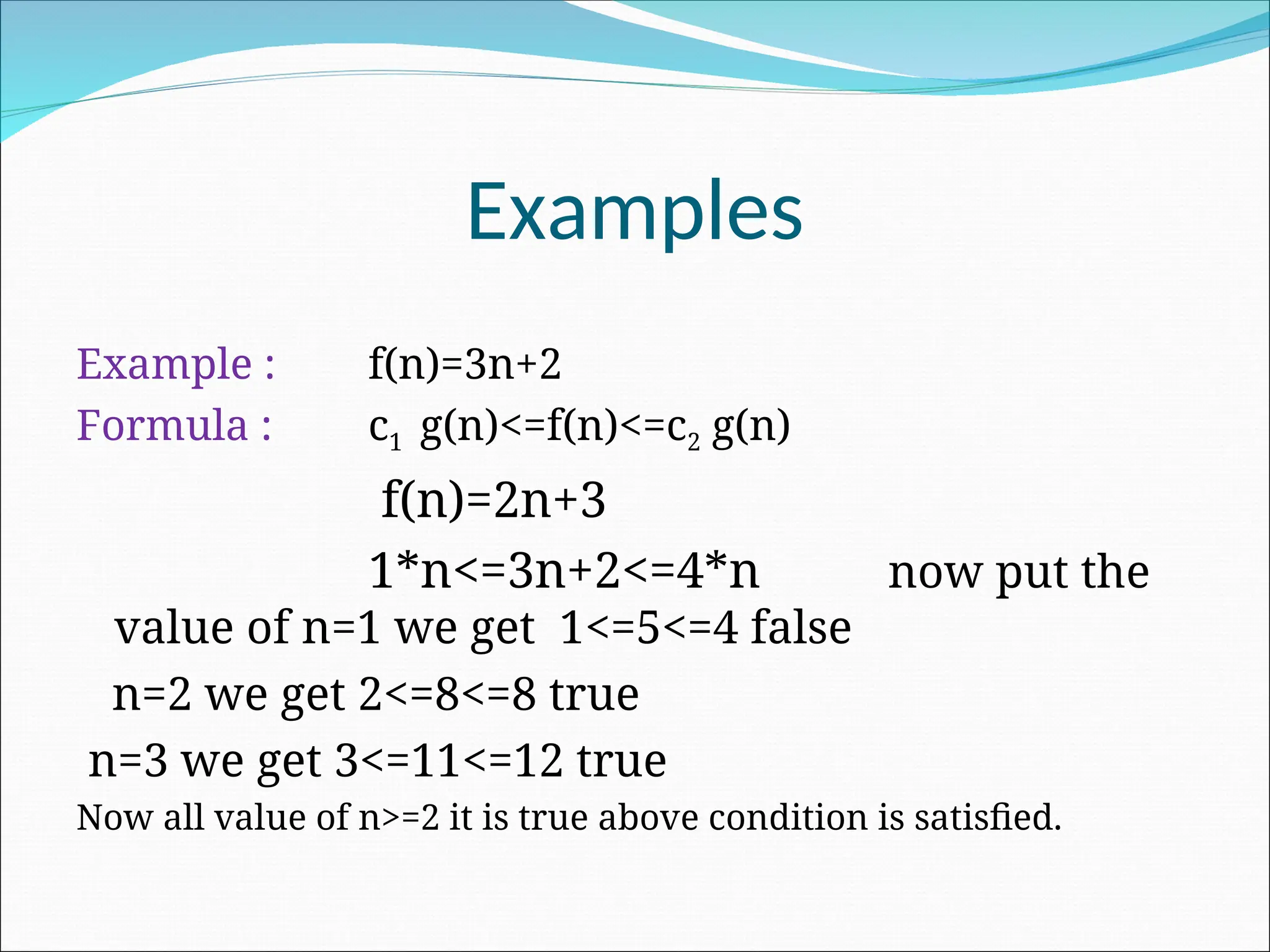 Examples
Example : f(n)=3n+2
Formula : c1 g(n)<=f(n)<=c2 g(n)
f(n)=2n+3
1*n<=3n+2<=4*n now put the
value of n=1 we get 1<=5<=4 false
n=2 we get 2<=8<=8 true
n=3 we get 3<=11<=12 true
Now all value of n>=2 it is true above condition is satisfied.
 