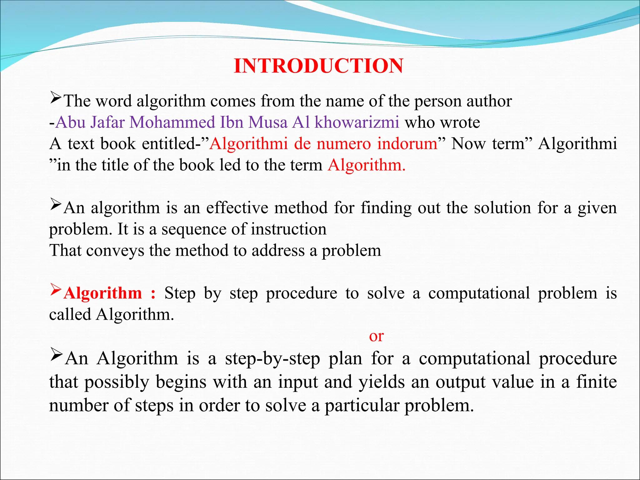 INTRODUCTION
The word algorithm comes from the name of the person author
-Abu Jafar Mohammed Ibn Musa Al khowarizmi who wrote
A text book entitled-”Algorithmi de numero indorum” Now term” Algorithmi
”in the title of the book led to the term Algorithm.
An algorithm is an effective method for finding out the solution for a given
problem. It is a sequence of instruction
That conveys the method to address a problem
Algorithm : Step by step procedure to solve a computational problem is
called Algorithm.
or
An Algorithm is a step-by-step plan for a computational procedure
that possibly begins with an input and yields an output value in a finite
number of steps in order to solve a particular problem.
 