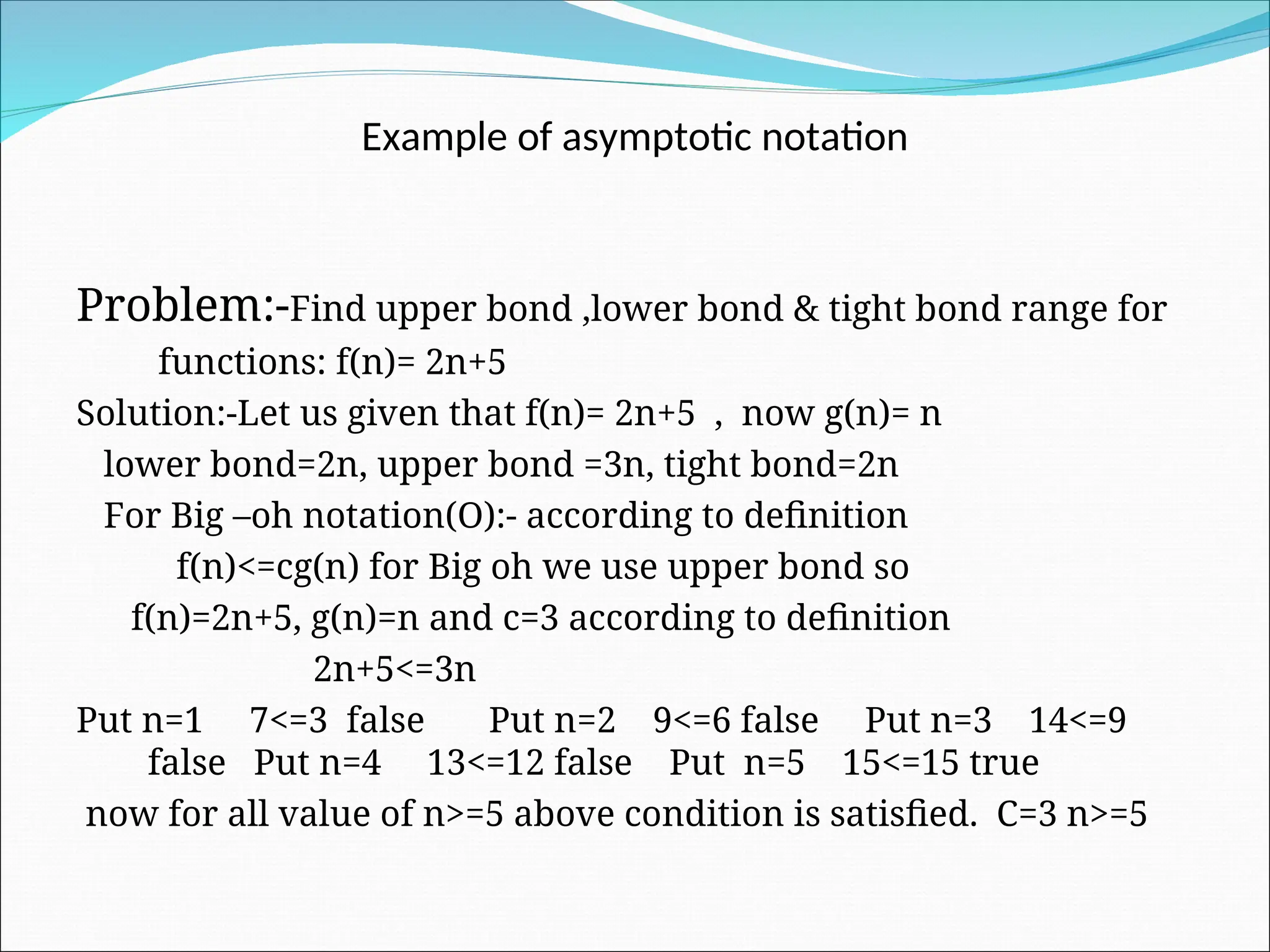 Example of asymptotic notation
Problem:-Find upper bond ,lower bond & tight bond range for
functions: f(n)= 2n+5
Solution:-Let us given that f(n)= 2n+5 , now g(n)= n
lower bond=2n, upper bond =3n, tight bond=2n
For Big –oh notation(O):- according to definition
f(n)<=cg(n) for Big oh we use upper bond so
f(n)=2n+5, g(n)=n and c=3 according to definition
2n+5<=3n
Put n=1 7<=3 false Put n=2 9<=6 false Put n=3 14<=9
false Put n=4 13<=12 false Put n=5 15<=15 true
now for all value of n>=5 above condition is satisfied. C=3 n>=5
 