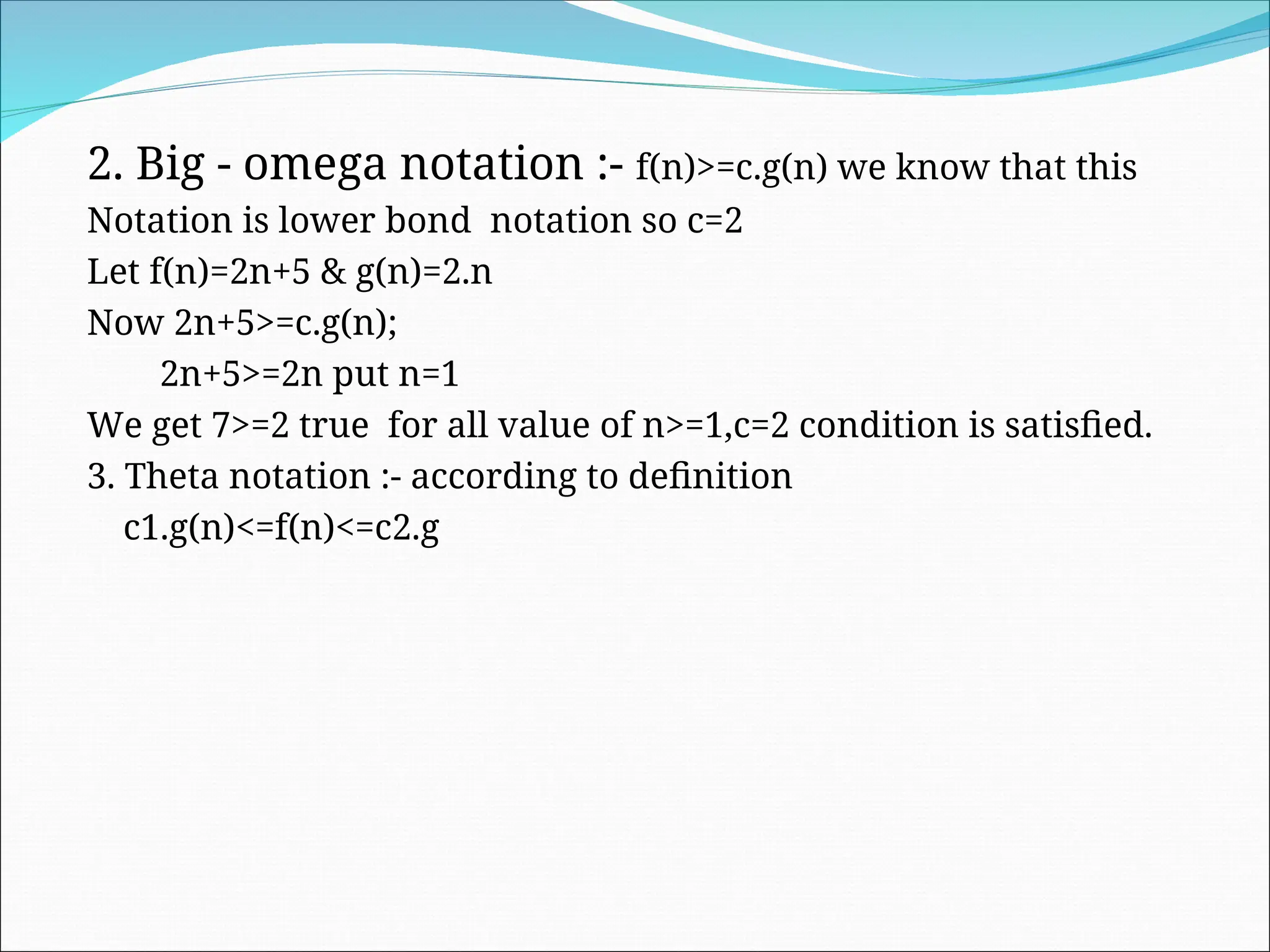 2. Big - omega notation :- f(n)>=c.g(n) we know that this
Notation is lower bond notation so c=2
Let f(n)=2n+5 & g(n)=2.n
Now 2n+5>=c.g(n);
2n+5>=2n put n=1
We get 7>=2 true for all value of n>=1,c=2 condition is satisfied.
3. Theta notation :- according to definition
c1.g(n)<=f(n)<=c2.g
 