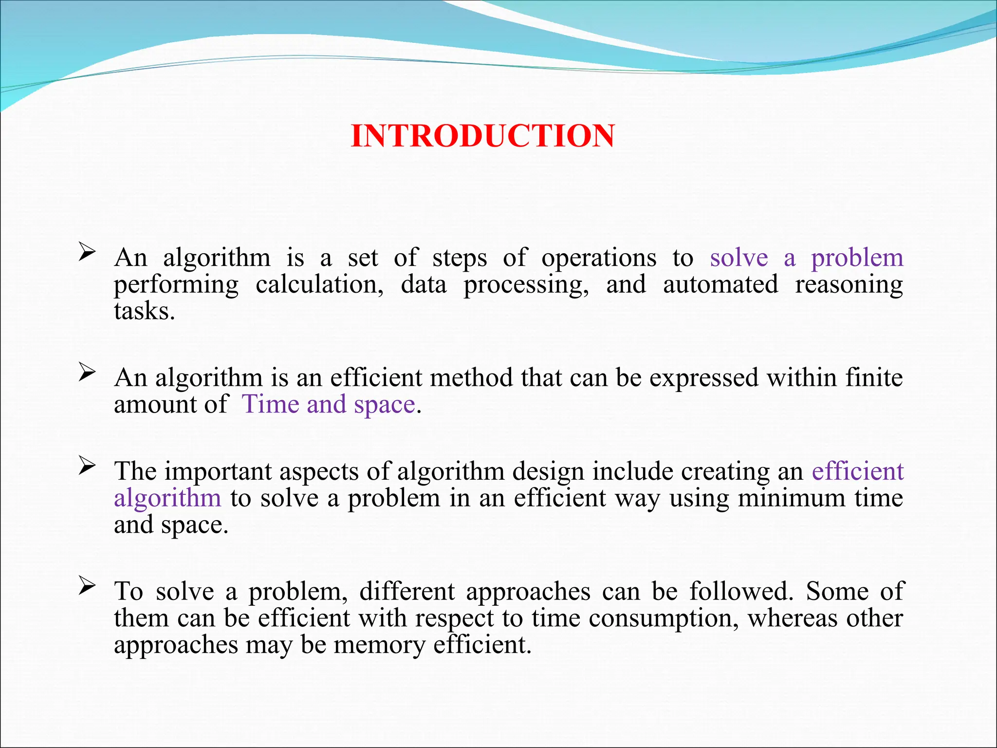 INTRODUCTION
 An algorithm is a set of steps of operations to solve a problem
performing calculation, data processing, and automated reasoning
tasks.
 An algorithm is an efficient method that can be expressed within finite
amount of Time and space.
 The important aspects of algorithm design include creating an efficient
algorithm to solve a problem in an efficient way using minimum time
and space.
 To solve a problem, different approaches can be followed. Some of
them can be efficient with respect to time consumption, whereas other
approaches may be memory efficient.
 