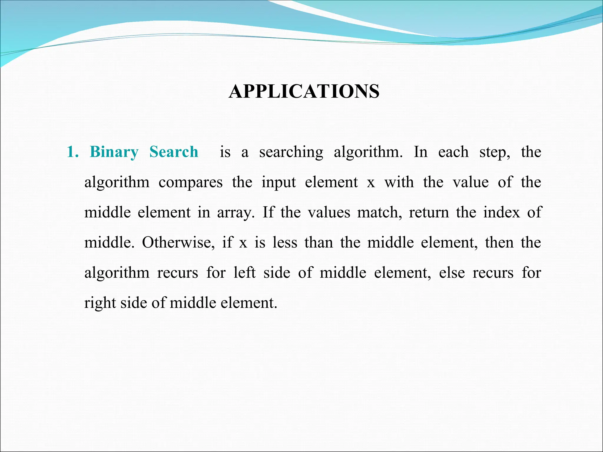 APPLICATIONS
1. Binary Search is a searching algorithm. In each step, the
algorithm compares the input element x with the value of the
middle element in array. If the values match, return the index of
middle. Otherwise, if x is less than the middle element, then the
algorithm recurs for left side of middle element, else recurs for
right side of middle element.
 
