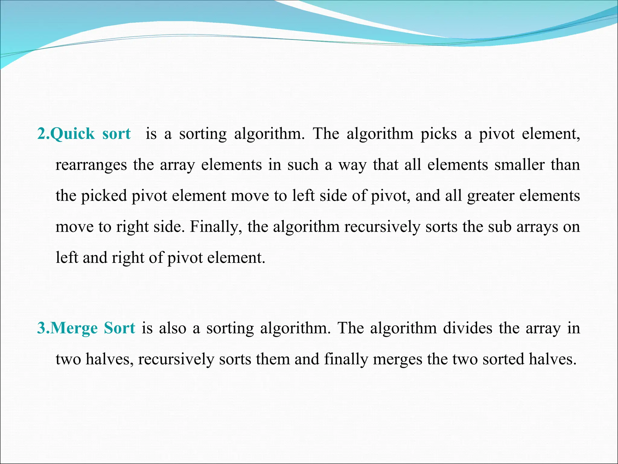 2.Quick sort is a sorting algorithm. The algorithm picks a pivot element,
rearranges the array elements in such a way that all elements smaller than
the picked pivot element move to left side of pivot, and all greater elements
move to right side. Finally, the algorithm recursively sorts the sub arrays on
left and right of pivot element.
3.Merge Sort is also a sorting algorithm. The algorithm divides the array in
two halves, recursively sorts them and finally merges the two sorted halves.
 