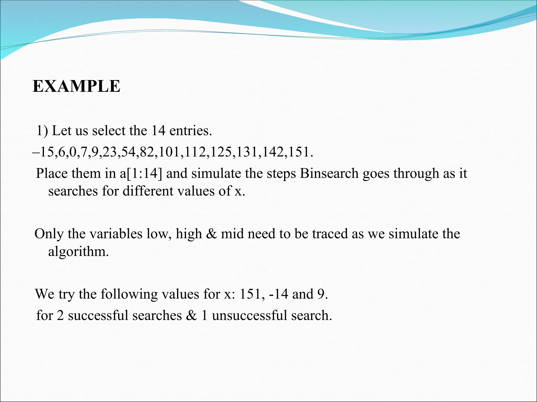 EXAMPLE
1) Let us select the 14 entries.
–15,6,0,7,9,23,54,82,101,112,125,131,142,151.
Place them in a[1:14] and simulate the steps Binsearch goes through as it
searches for different values of x.
Only the variables low, high & mid need to be traced as we simulate the
algorithm.
We try the following values for x: 151, -14 and 9.
for 2 successful searches & 1 unsuccessful search.
 