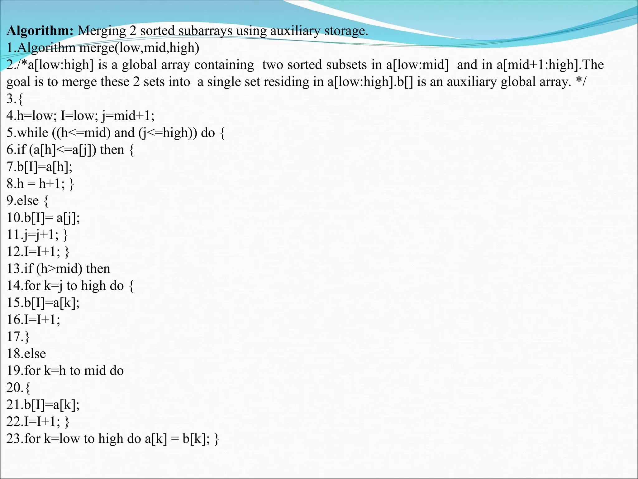 Algorithm: Merging 2 sorted subarrays using auxiliary storage.
1.Algorithm merge(low,mid,high)
2./*a[low:high] is a global array containing two sorted subsets in a[low:mid] and in a[mid+1:high].The
goal is to merge these 2 sets into a single set residing in a[low:high].b[] is an auxiliary global array. */
3.{
4.h=low; I=low; j=mid+1;
5.while ((h<=mid) and (j<=high)) do {
6.if (a[h]<=a[j]) then {
7.b[I]=a[h];
8.h = h+1; }
9.else {
10.b[I]= a[j];
11.j=j+1; }
12.I=I+1; }
13.if (h>mid) then
14.for k=j to high do {
15.b[I]=a[k];
16.I=I+1;
17.}
18.else
19.for k=h to mid do
20.{
21.b[I]=a[k];
22.I=I+1; }
23.for k=low to high do a[k] = b[k]; }
 