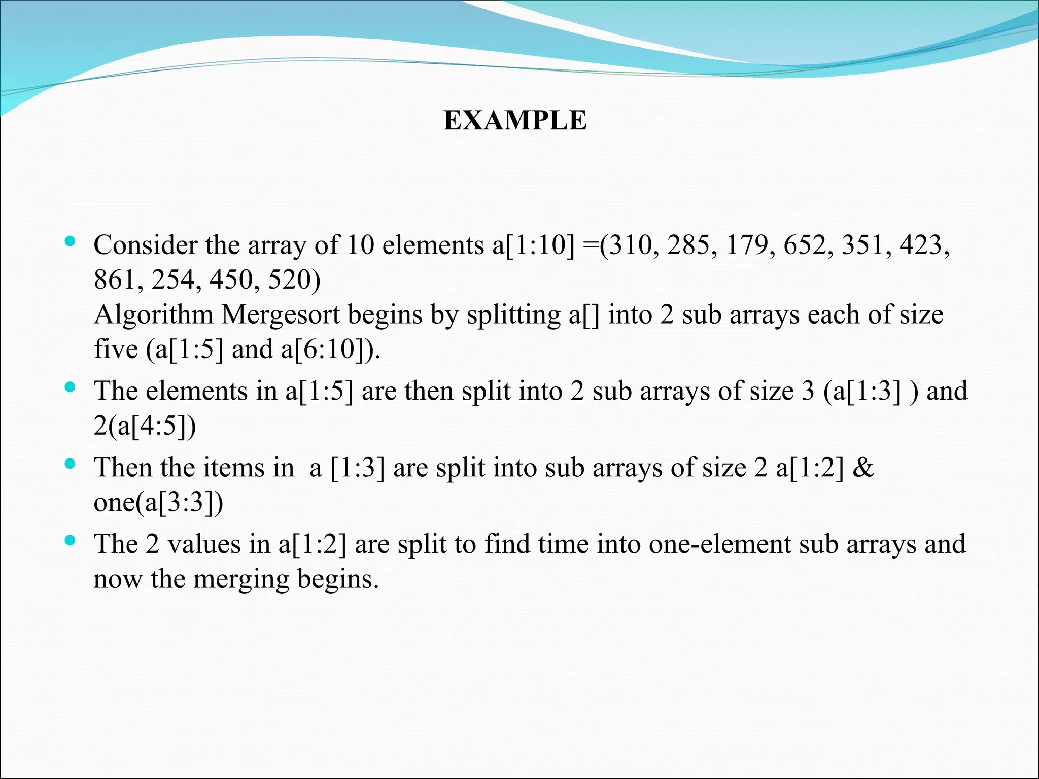  Consider the array of 10 elements a[1:10] =(310, 285, 179, 652, 351, 423,
861, 254, 450, 520)
Algorithm Mergesort begins by splitting a[] into 2 sub arrays each of size
five (a[1:5] and a[6:10]).
 The elements in a[1:5] are then split into 2 sub arrays of size 3 (a[1:3] ) and
2(a[4:5])
 Then the items in a [1:3] are split into sub arrays of size 2 a[1:2] &
one(a[3:3])
 The 2 values in a[1:2] are split to find time into one-element sub arrays and
now the merging begins.
EXAMPLE
 