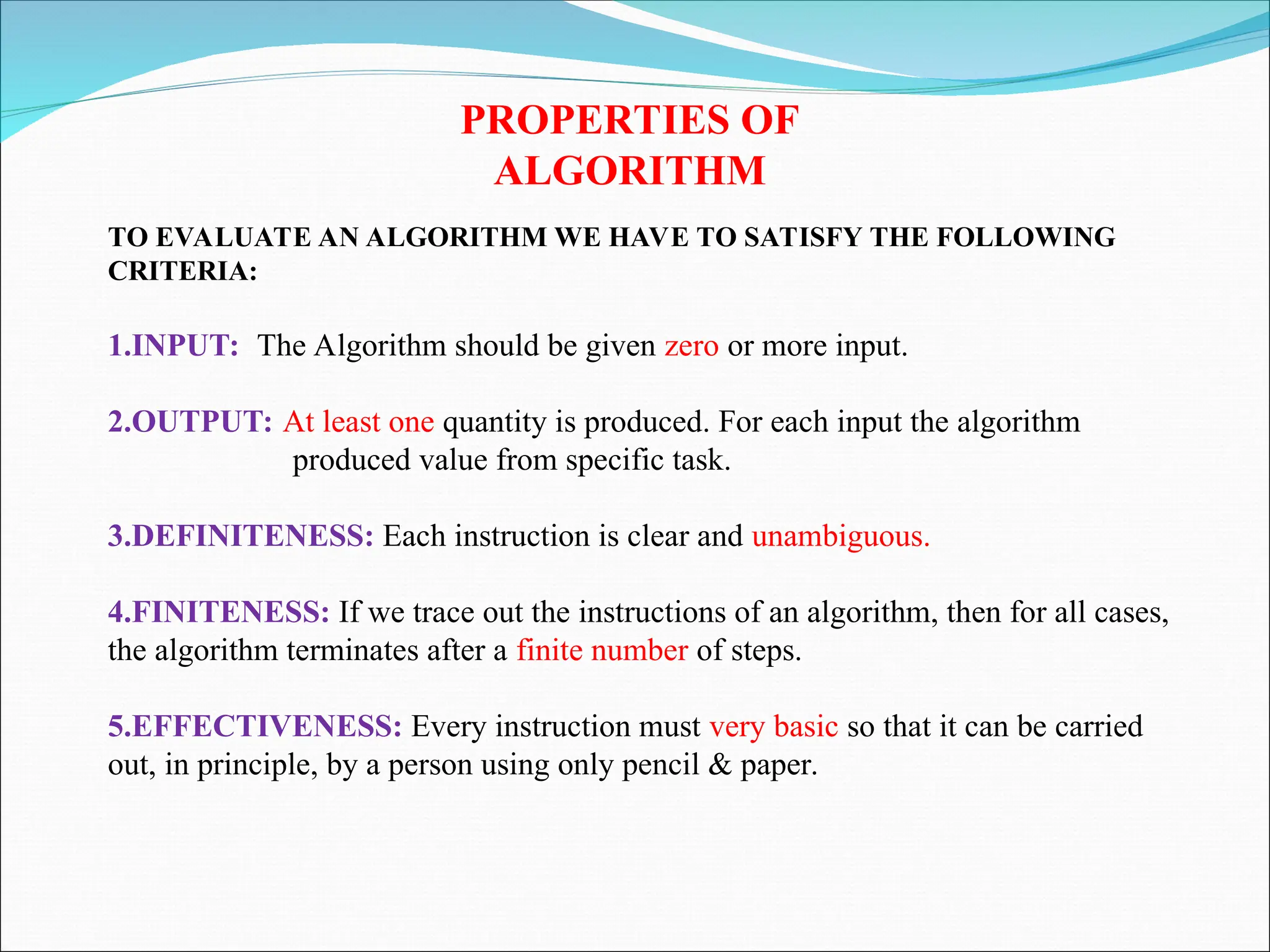 PROPERTIES OF
ALGORITHM
TO EVALUATE AN ALGORITHM WE HAVE TO SATISFY THE FOLLOWING
CRITERIA:
1.INPUT: The Algorithm should be given zero or more input.
2.OUTPUT: At least one quantity is produced. For each input the algorithm
produced value from specific task.
3.DEFINITENESS: Each instruction is clear and unambiguous.
4.FINITENESS: If we trace out the instructions of an algorithm, then for all cases,
the algorithm terminates after a finite number of steps.
5.EFFECTIVENESS: Every instruction must very basic so that it can be carried
out, in principle, by a person using only pencil & paper.
 