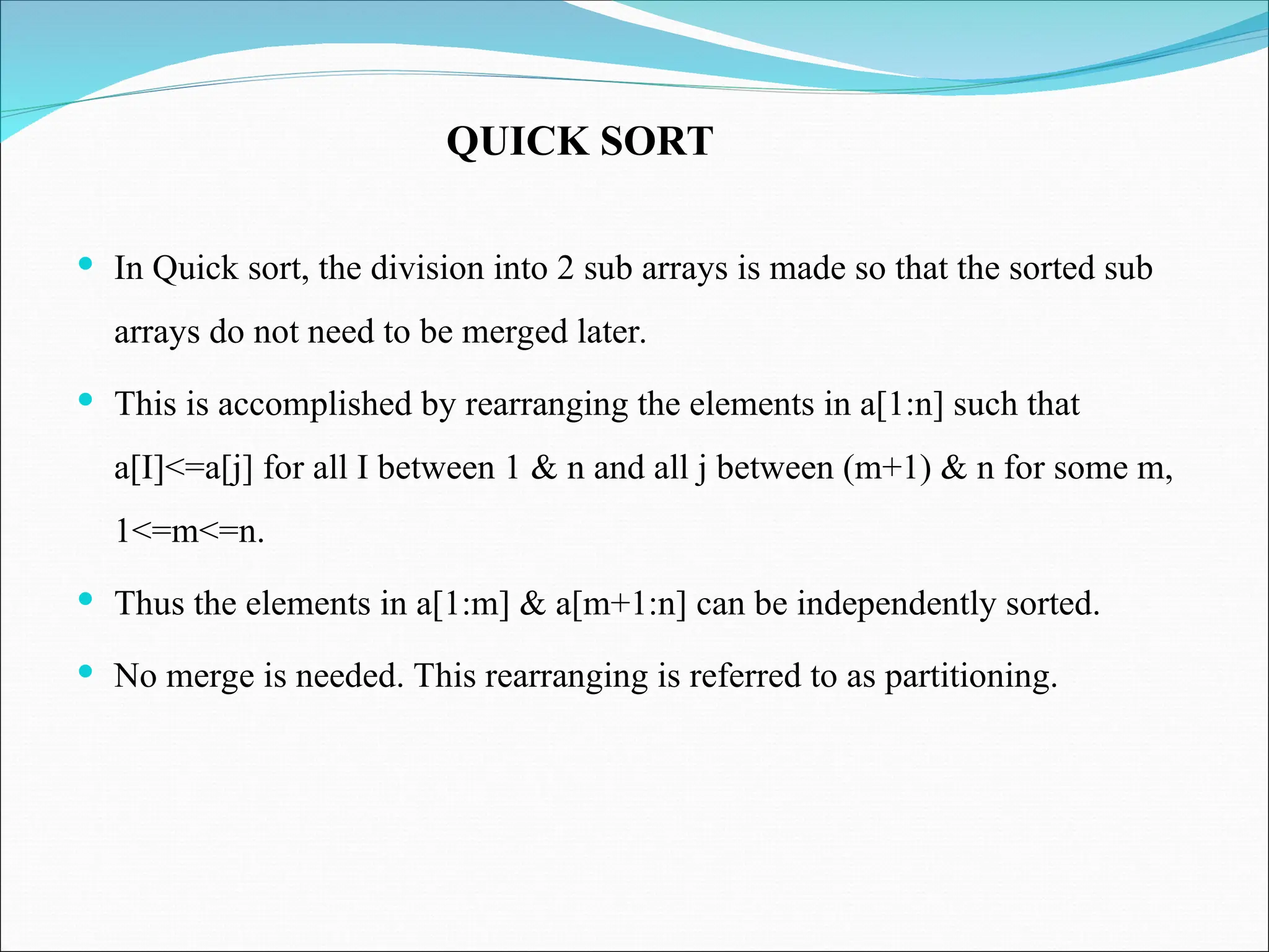  In Quick sort, the division into 2 sub arrays is made so that the sorted sub
arrays do not need to be merged later.
 This is accomplished by rearranging the elements in a[1:n] such that
a[I]<=a[j] for all I between 1 & n and all j between (m+1) & n for some m,
1<=m<=n.
 Thus the elements in a[1:m] & a[m+1:n] can be independently sorted.
 No merge is needed. This rearranging is referred to as partitioning.
QUICK SORT
 