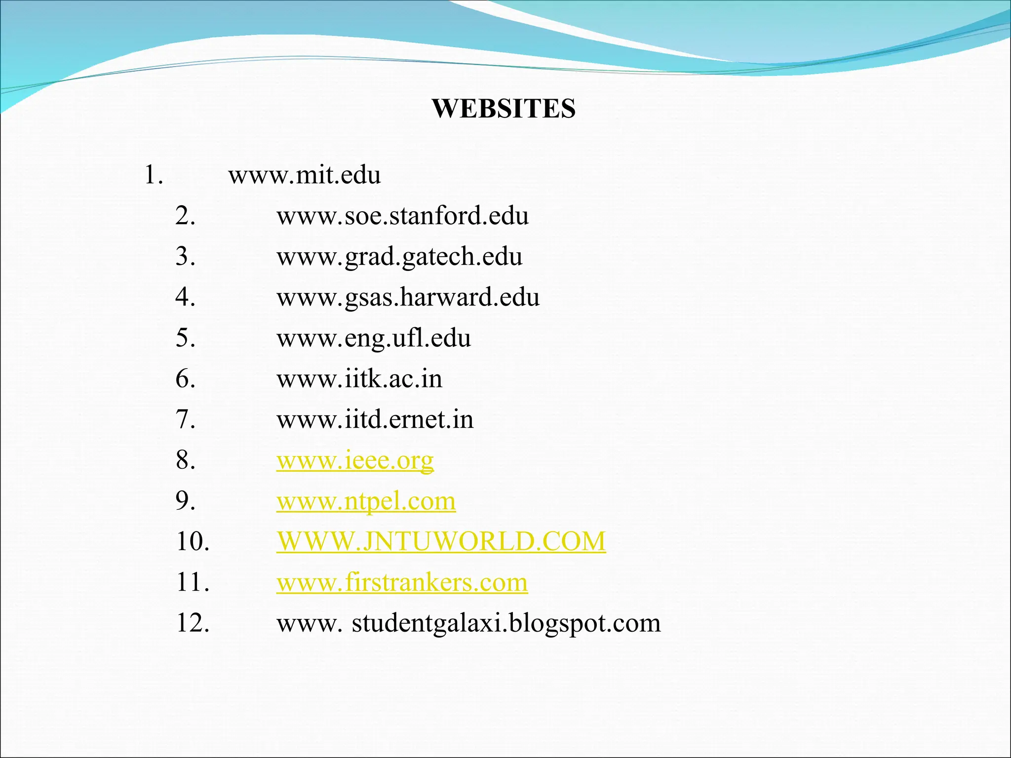1. www.mit.edu
2. www.soe.stanford.edu
3. www.grad.gatech.edu
4. www.gsas.harward.edu
5. www.eng.ufl.edu
6. www.iitk.ac.in
7. www.iitd.ernet.in
8. www.ieee.org
9. www.ntpel.com
10. WWW.JNTUWORLD.COM
11. www.firstrankers.com
12. www. studentgalaxi.blogspot.com
WEBSITES
 