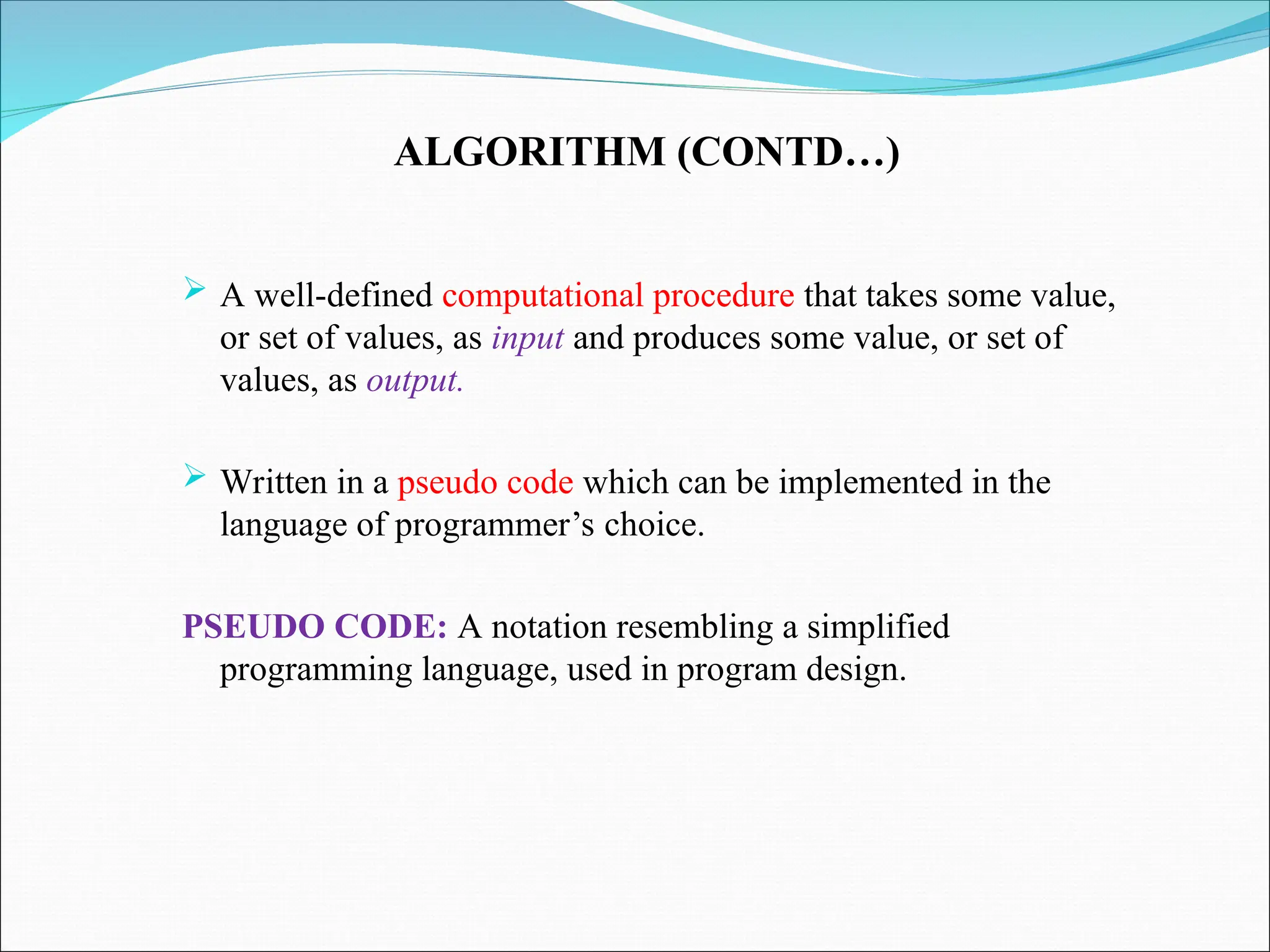 ALGORITHM (CONTD…)
 A well-defined computational procedure that takes some value,
or set of values, as input and produces some value, or set of
values, as output.
 Written in a pseudo code which can be implemented in the
language of programmer’s choice.
PSEUDO CODE: A notation resembling a simplified
programming language, used in program design.
 
