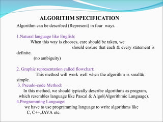 Algorithm can be described (Represent) in four ways.
1.Natural language like English:
When this way is chooses, care should be taken, we
should ensure that each & every statement is
definite.
(no ambiguity)
2. Graphic representation called flowchart:
This method will work well when the algorithm is small&
simple.
3. Pseudo-code Method:
In this method, we should typically describe algorithms as program,
which resembles language like Pascal & Algol(Algorithmic Language).
4.Programming Language:
we have to use programming language to write algorithms like
C, C++,JAVA etc.
ALGORITHM SPECIFICATION
 