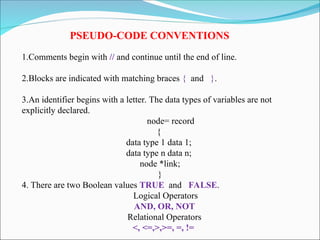PSEUDO-CODE CONVENTIONS
1.Comments begin with // and continue until the end of line.
2.Blocks are indicated with matching braces { and }.
3.An identifier begins with a letter. The data types of variables are not
explicitly declared.
node= record
{
data type 1 data 1;
data type n data n;
node *link;
}
4. There are two Boolean values TRUE and FALSE.
Logical Operators
AND, OR, NOT
Relational Operators
<, <=,>,>=, =, !=
 