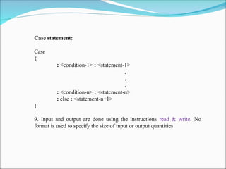Case statement:
Case
{
: <condition-1> : <statement-1>
.
.
.
: <condition-n> : <statement-n>
: else : <statement-n+1>
}
9. Input and output are done using the instructions read & write. No
format is used to specify the size of input or output quantities
 