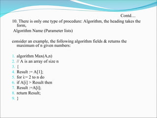 10. There is only one type of procedure: Algorithm, the heading takes the
form,
Algorithm Name (Parameter lists)
consider an example, the following algorithm fields & returns the
maximum of n given numbers:
1. algorithm Max(A,n)
2. // A is an array of size n
3. {
4. Result := A[1];
5. for i:= 2 to n do
6. if A[i] > Result then
7. Result :=A[i];
8. return Result;
9. }
Contd…
 