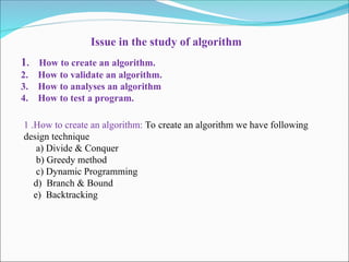 Issue in the study of algorithm
1. How to create an algorithm.
2. How to validate an algorithm.
3. How to analyses an algorithm
4. How to test a program.
1 .How to create an algorithm: To create an algorithm we have following
design technique
a) Divide & Conquer
b) Greedy method
c) Dynamic Programming
d) Branch & Bound
e) Backtracking
 
