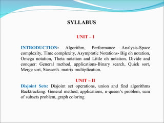 UNIT – I
INTRODUCTION: Algorithm, Performance Analysis-Space
complexity, Time complexity, Asymptotic Notations- Big oh notation,
Omega notation, Theta notation and Little oh notation. Divide and
conquer: General method, applications-Binary search, Quick sort,
Merge sort, Stassen's matrix multiplication.
UNIT – II
Disjoint Sets: Disjoint set operations, union and find algorithms
Backtracking: General method, applications, n-queen’s problem, sum
of subsets problem, graph coloring
SYLLABUS
 