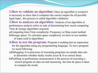 2.How to validate an algorithm: Once an algorithm is created it
is necessary to show that it computes the correct output for all possible
legal input , this process is called algorithm validation.
3.How to analyses an algorithm: Analysis of an algorithm or
performance analysis refers to task of determining how much computing
Time & storage algorithms required.
a)Computing time-Time complexity: Frequency or Step count method
b)Storage space- To calculate space complexity we have to use number
of input used in algorithms.
4.How to test the program: Program is nothing but an expression
for the algorithm using any programming language. To test a program
we need following
a)Debugging: It is processes of executing programs on sample data sets
to determine whether faulty results occur & if so correct them.
b)Profiling or performance measurement is the process of executing a
correct program on data set and measuring the time & space it takes
to compute the result.
 
