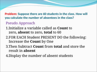 Problem: Suppose there are 60 students in the class. How will
you calculate the number of absentees in the class?
Pseudo Approach
1.Initialize a variable called as Count to
zero, absent to zero, total to 60
2.FOR EACH Student PRESENT DO the following:
Increase the Count by One
3.Then Subtract Count from total and store the
result in absent
4.Display the number of absent students
 