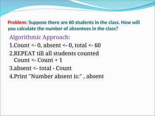 Problem: Suppose there are 60 students in the class. How will
you calculate the number of absentees in the class?
Algorithmic Approach:
1.Count <- 0, absent <- 0, total <- 60
2.REPEAT till all students counted
Count <- Count + 1
3.absent <- total - Count
4.Print "Number absent is:" , absent
 