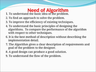 Need of Algorithm
1. To understand the basic idea of the problem.
2. To find an approach to solve the problem.
3. To improve the efficiency of existing techniques.
4. To understand the basic principles of designing the
algorithms. To compare the performance of the algorithm
with respect to other techniques.
6. It is the best method of description without describing the
implementation detail.
7. The Algorithm gives a clear description of requirements and
goal of the problem to the designer.
8. A good design can produce a good solution.
9. To understand the flow of the problem.
 