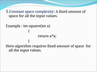 1.Constant space complexity: A fixed amount of
space for all the input values.
Example : int square(int a)
{
return a*a;
}
Here algorithm requires fixed amount of space for
all the input values.
 