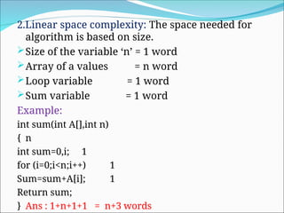 2.Linear space complexity: The space needed for
algorithm is based on size.
Size of the variable ‘n’ = 1 word
Array of a values = n word
Loop variable = 1 word
Sum variable = 1 word
Example:
int sum(int A[],int n)
{ n
int sum=0,i; 1
for (i=0;i<n;i++) 1
Sum=sum+A[i]; 1
Return sum;
} Ans : 1+n+1+1 = n+3 words
 