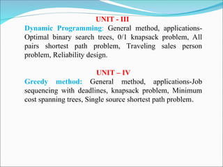 UNIT - III
Dynamic Programming: General method, applications-
Optimal binary search trees, 0/1 knapsack problem, All
pairs shortest path problem, Traveling sales person
problem, Reliability design.
UNIT – IV
Greedy method: General method, applications-Job
sequencing with deadlines, knapsack problem, Minimum
cost spanning trees, Single source shortest path problem.
 