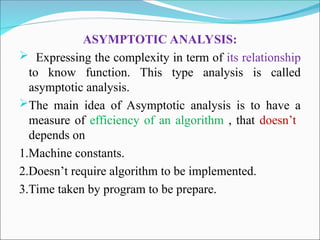 ASYMPTOTIC ANALYSIS:
 Expressing the complexity in term of its relationship
to know function. This type analysis is called
asymptotic analysis.
The main idea of Asymptotic analysis is to have a
measure of efficiency of an algorithm , that doesn’t
depends on
1.Machine constants.
2.Doesn’t require algorithm to be implemented.
3.Time taken by program to be prepare.
 