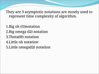 They are 3 asymptotic notations are mostly used to
represent time complexity of algorithm.
1.Big oh (O)notation
2.Big omega (Ω) notation
3.Theta(Θ) notation
4.Little oh notation
5.Little omega(Ω) notation
 