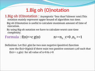 1.Big oh (O)notation
1.Big oh (O)notation : Asymptotic “less than”(slower rate).This
notation mainly represent upper bound of algorithm run time.
Big oh (O)notation is useful to calculate maximum amount of time of
execution.
By using Big-oh notation we have to calculate worst case time
complexity.
Formula : f(n)<=c g(n) n>=n0 , c>0 ,n0 >=1
Definition: Let f(n) ,g(n) be two non negative (positive) function
now the f(n)=O(g(n)) if there exist two positive constant c,n0 such that
f(n)<= c.g(n) for all value of n>0 & c>0
 