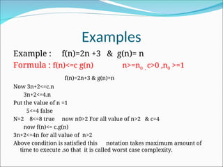 Examples
Example : f(n)=2n +3 & g(n)= n
Formula : f(n)<=c g(n) n>=n0 , c>0 ,n0 >=1
f(n)=2n+3 & g(n)=n
Now 3n+2<=c.n
3n+2<=4.n
Put the value of n =1
5<=4 false
N=2 8<=8 true now n0>2 For all value of n>2 & c=4
now f(n)<= c.g(n)
3n+2<=4n for all value of n>2
Above condition is satisfied this notation takes maximum amount of
time to execute .so that it is called worst case complexity.
 