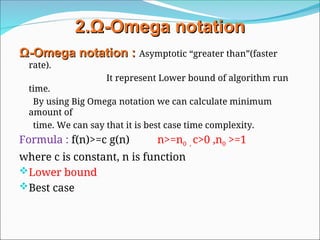 2.
2.Ω
Ω-
-Omega
Omega notation
notation
Ω
Ω-
-Omega
Omega notation
notation :
: Asymptotic “greater than”(faster
rate).
It represent Lower bound of algorithm run
time.
By using Big Omega notation we can calculate minimum
amount of
time. We can say that it is best case time complexity.
Formula : f(n)>=c g(n) n>=n0 , c>0 ,n0 >=1
where c is constant, n is function
Lower bound
Best case
 