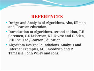 REFERENCES
 Design and Analysis of Algorithms, Aho, Ullman
and, Pearson education.
 Introduction to Algorithms, second edition, T.H.
Coremen, C.E Leiserson, R.L.Rivest and C. Stien,
PHI Pvt . Ltd./Pearson Education.
 Algorithm Design; Foundations, Analysis and
Internet Examples, M.T. Goodrich and R.
Tamassia, John Wiley and sons.
 
