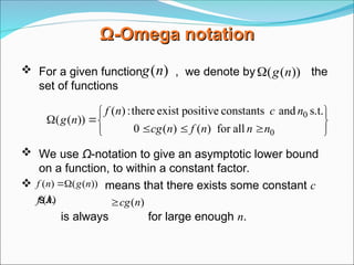 Ω
Ω-
-Omega
Omega notation
notation
 For a given function , we denote by the
set of functions
 We use Ω-notation to give an asymptotic lower bound
on a function, to within a constant factor.
 means that there exists some constant c
s.t.
is always for large enough n.
)
(n
g ))
(
( n
g












0
0
all
for
)
(
)
(
0
s.t.
and
constants
positive
exist
there
:
)
(
))
(
(
n
n
n
f
n
cg
n
c
n
f
n
g
))
(
(
)
( n
g
n
f 

)
(n
f )
(n
cg

 