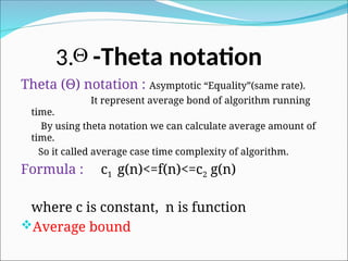 3. -Theta notation
Theta (Θ) notation : Asymptotic “Equality”(same rate).
It represent average bond of algorithm running
time.
By using theta notation we can calculate average amount of
time.
So it called average case time complexity of algorithm.
Formula : c1 g(n)<=f(n)<=c2 g(n)
where c is constant, n is function
Average bound

 