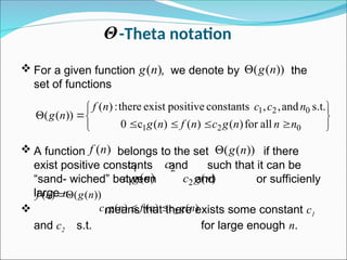 -Theta notation
 For a given function , we denote by the
set of functions
 A function belongs to the set if there
exist positive constants and such that it can be
“sand- wiched” between and or sufficienly
large n.
 means that there exists some constant c1
and c2 s.t. for large enough n.
)
(n
g ))
(
( n
g













0
2
1
0
2
1
all
for
)
(
)
(
)
(
c
0
s.t.
and
,
,
constants
positive
exist
there
:
)
(
))
(
(
n
n
n
g
c
n
f
n
g
n
c
c
n
f
n
g
)
(n
f ))
(
( n
g

1
c 2
c
)
(
1 n
g
c )
(
2 n
g
c
Θ
))
(
(
)
( n
g
n
f 

)
(
)
(
)
( 2
1 n
g
c
n
f
n
g
c 

 