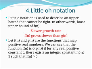 4.Little oh notation
 Little o notation is used to describe an upper
bound that cannot be tight. In other words, loose
upper bound of f(n).
Slower growth rate
f(n) grows slower than g(n)
 Let f(n) and g(n) are the functions that map
positive real numbers. We can say that the
function f(n) is o(g(n)) if for any real positive
constant c, there exists an integer constant n0 ≤
1 such that f(n) > 0.
 