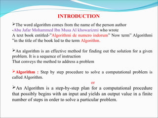 INTRODUCTION
The word algorithm comes from the name of the person author
-Abu Jafar Mohammed Ibn Musa Al khowarizmi who wrote
A text book entitled-”Algorithmi de numero indorum” Now term” Algorithmi
”in the title of the book led to the term Algorithm.
An algorithm is an effective method for finding out the solution for a given
problem. It is a sequence of instruction
That conveys the method to address a problem
Algorithm : Step by step procedure to solve a computational problem is
called Algorithm.
or
An Algorithm is a step-by-step plan for a computational procedure
that possibly begins with an input and yields an output value in a finite
number of steps in order to solve a particular problem.
 