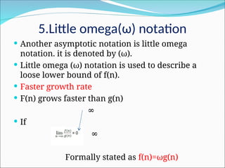 5.Little omega(ω) notation
 Another asymptotic notation is little omega
notation. it is denoted by (ω).
 Little omega (ω) notation is used to describe a
loose lower bound of f(n).
 Faster growth rate
 F(n) grows faster than g(n)
∞
 If
∞
Formally stated as f(n)=ωg(n)
 