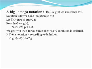 2. Big - omega notation :- f(n)>=c.g(n) we know that this
Notation is lower bond notation so c=2
Let f(n)=2n+5 & g(n)=2.n
Now 2n+5>=c.g(n);
2n+5>=2n put n=1
We get 7>=2 true for all value of n>=1,c=2 condition is satisfied.
3. Theta notation :- according to definition
c1.g(n)<=f(n)<=c2.g
 