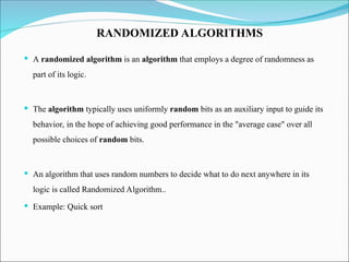  A randomized algorithm is an algorithm that employs a degree of randomness as
part of its logic.
 The algorithm typically uses uniformly random bits as an auxiliary input to guide its
behavior, in the hope of achieving good performance in the "average case" over all
possible choices of random bits.
 An algorithm that uses random numbers to decide what to do next anywhere in its
logic is called Randomized Algorithm..
 Example: Quick sort
RANDOMIZED ALGORITHMS
 