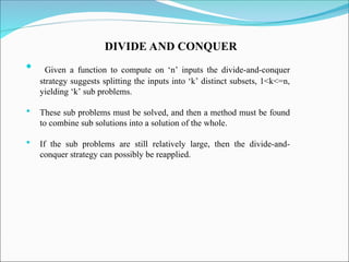 DIVIDE AND CONQUER
 Given a function to compute on ‘n’ inputs the divide-and-conquer
strategy suggests splitting the inputs into ‘k’ distinct subsets, 1<k<=n,
yielding ‘k’ sub problems.
 These sub problems must be solved, and then a method must be found
to combine sub solutions into a solution of the whole.
 If the sub problems are still relatively large, then the divide-and-
conquer strategy can possibly be reapplied.
 