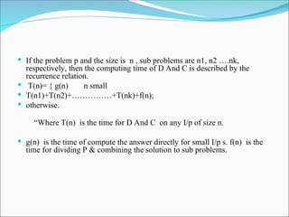  If the problem p and the size is n , sub problems are n1, n2 ….nk,
respectively, then the computing time of D And C is described by the
recurrence relation.
 T(n)= { g(n) n small
 T(n1)+T(n2)+……………+T(nk)+f(n);
 otherwise.
“Where T(n) is the time for D And C on any I/p of size n.
 g(n) is the time of compute the answer directly for small I/p s. f(n) is the
time for dividing P & combining the solution to sub problems.
 