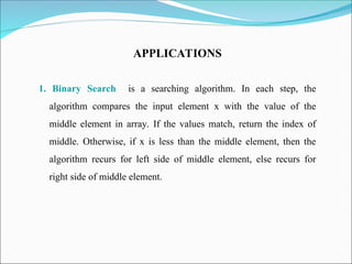APPLICATIONS
1. Binary Search is a searching algorithm. In each step, the
algorithm compares the input element x with the value of the
middle element in array. If the values match, return the index of
middle. Otherwise, if x is less than the middle element, then the
algorithm recurs for left side of middle element, else recurs for
right side of middle element.
 